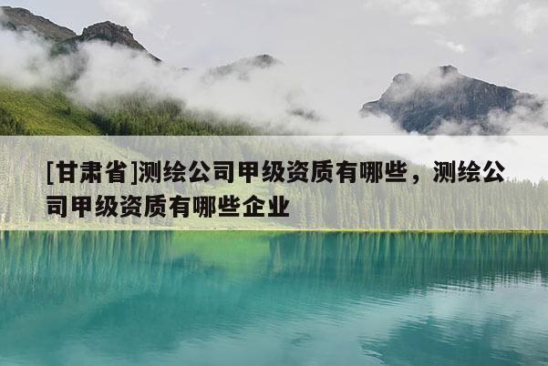 [甘肅省]測(cè)繪公司甲級(jí)資質(zhì)有哪些，測(cè)繪公司甲級(jí)資質(zhì)有哪些企業(yè)