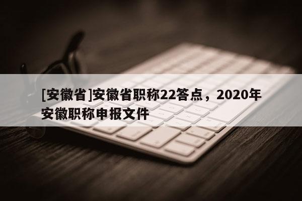 [安徽省]安徽省職稱22答點，2020年安徽職稱申報文件