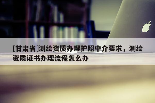 [甘肅省]測繪資質(zhì)辦理護(hù)照中介要求，測繪資質(zhì)證書辦理流程怎么辦