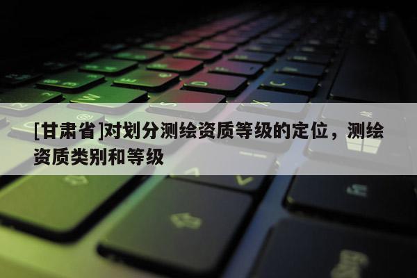 [甘肅省]對(duì)劃分測(cè)繪資質(zhì)等級(jí)的定位，測(cè)繪資質(zhì)類別和等級(jí)