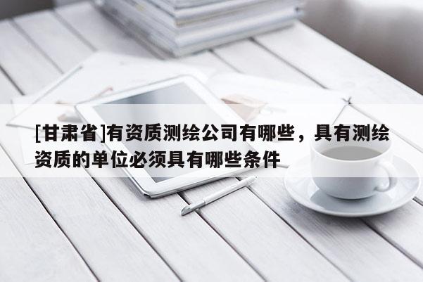 [甘肅省]有資質(zhì)測繪公司有哪些，具有測繪資質(zhì)的單位必須具有哪些條件
