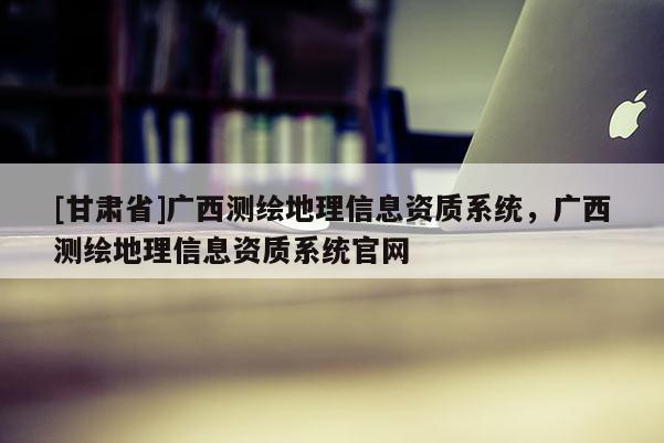 [甘肅省]廣西測繪地理信息資質(zhì)系統(tǒng)，廣西測繪地理信息資質(zhì)系統(tǒng)官網(wǎng)