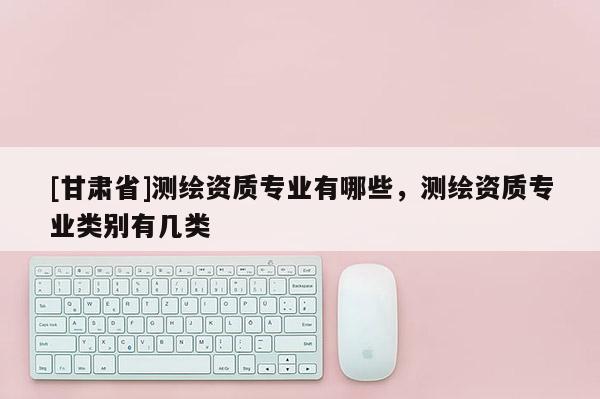 [甘肅省]測繪資質(zhì)專業(yè)有哪些，測繪資質(zhì)專業(yè)類別有幾類