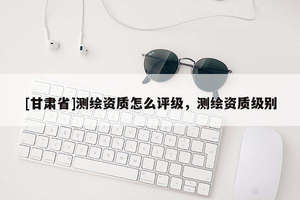 [甘肅省]測繪資質(zhì)怎么評級，測繪資質(zhì)級別