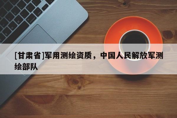 [甘肅省]軍用測(cè)繪資質(zhì)，中國(guó)人民解放軍測(cè)繪部隊(duì)