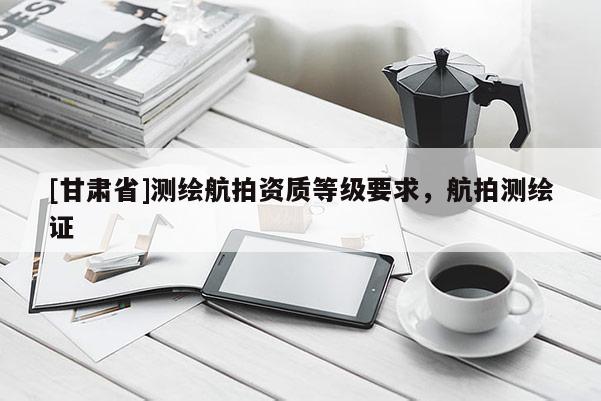 [甘肅省]測繪航拍資質(zhì)等級要求，航拍測繪證