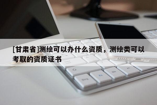 [甘肅省]測繪可以辦什么資質(zhì)，測繪類可以考取的資質(zhì)證書