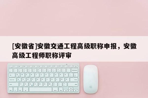 [安徽省]安徽交通工程高級職稱申報，安徽高級工程師職稱評審