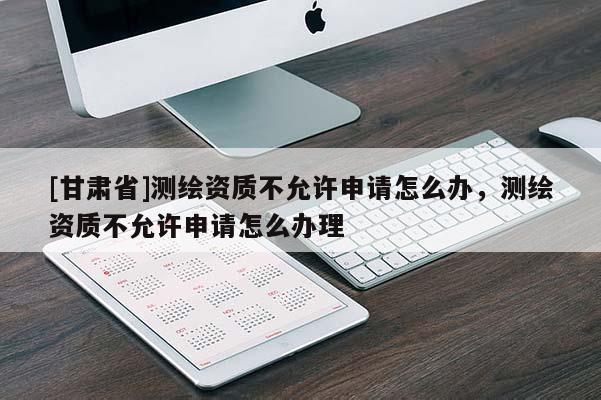 [甘肅省]測繪資質(zhì)不允許申請怎么辦，測繪資質(zhì)不允許申請怎么辦理