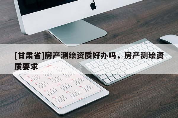 [甘肅省]房產(chǎn)測繪資質(zhì)好辦嗎，房產(chǎn)測繪資質(zhì)要求