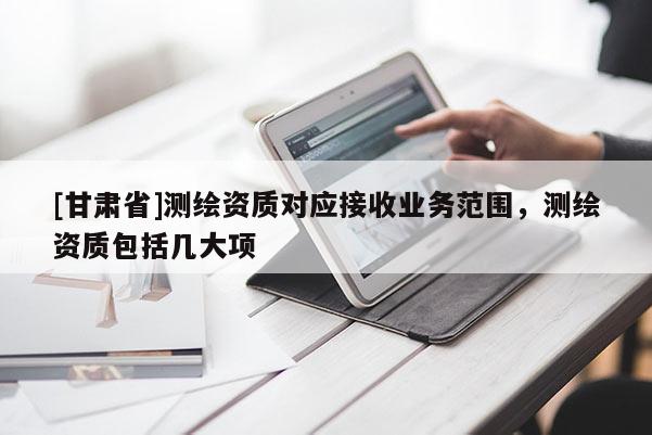[甘肅省]測(cè)繪資質(zhì)對(duì)應(yīng)接收業(yè)務(wù)范圍，測(cè)繪資質(zhì)包括幾大項(xiàng)
