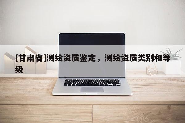[甘肅省]測繪資質(zhì)鑒定，測繪資質(zhì)類別和等級(jí)