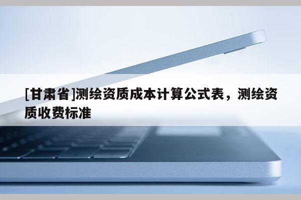[甘肅省]測繪資質(zhì)成本計算公式表，測繪資質(zhì)收費標準