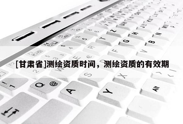[甘肅省]測繪資質(zhì)時間，測繪資質(zhì)的有效期