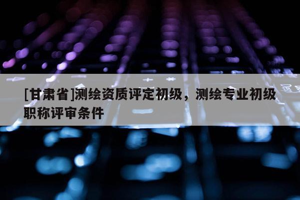 [甘肅省]測繪資質評定初級，測繪專業(yè)初級職稱評審條件