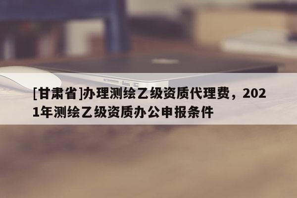 [甘肅省]辦理測(cè)繪乙級(jí)資質(zhì)代理費(fèi)，2021年測(cè)繪乙級(jí)資質(zhì)辦公申報(bào)條件