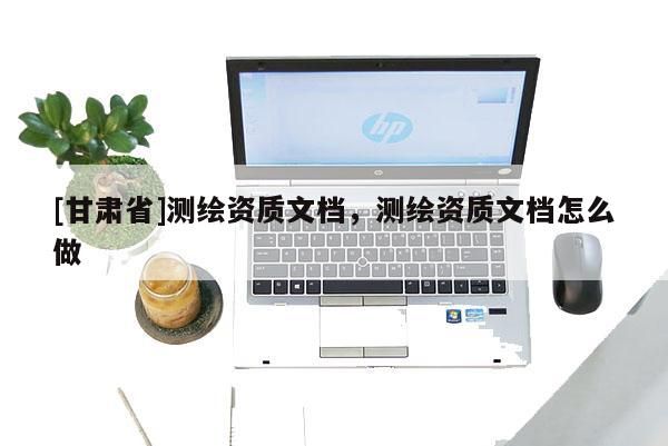 [甘肅省]測繪資質(zhì)文檔，測繪資質(zhì)文檔怎么做