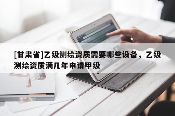 [甘肅省]乙級(jí)測(cè)繪資質(zhì)需要哪些設(shè)備，乙級(jí)測(cè)繪資質(zhì)滿幾年申請(qǐng)甲級(jí)