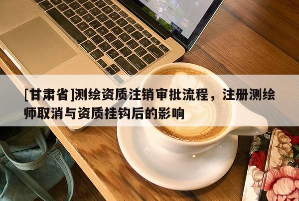 [甘肅省]測繪資質(zhì)注銷審批流程，注冊測繪師取消與資質(zhì)掛鉤后的影響