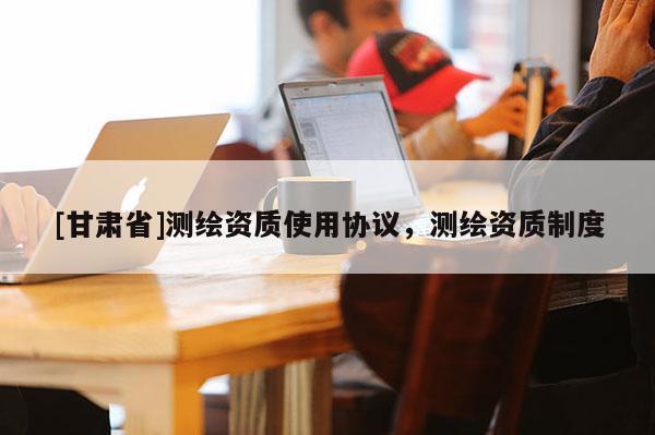[甘肅省]測繪資質(zhì)使用協(xié)議，測繪資質(zhì)制度