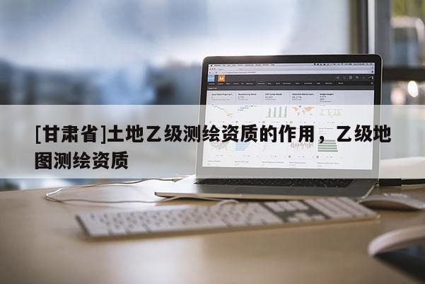 [甘肅省]土地乙級測繪資質(zhì)的作用，乙級地圖測繪資質(zhì)