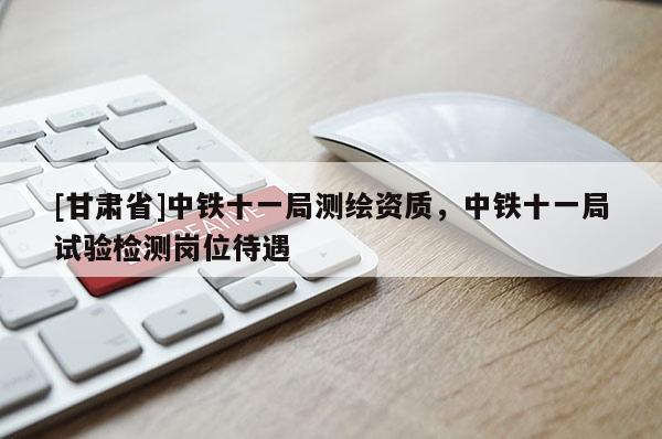 [甘肅省]中鐵十一局測(cè)繪資質(zhì)，中鐵十一局試驗(yàn)檢測(cè)崗位待遇