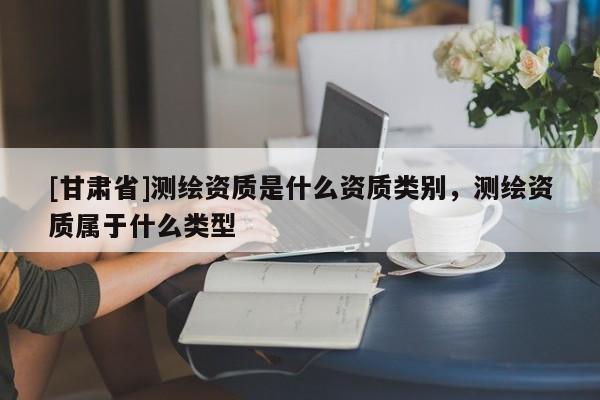 [甘肅省]測(cè)繪資質(zhì)是什么資質(zhì)類(lèi)別，測(cè)繪資質(zhì)屬于什么類(lèi)型