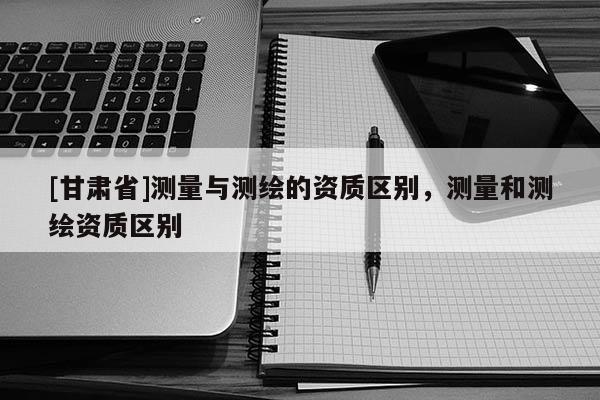 [甘肅省]測(cè)量與測(cè)繪的資質(zhì)區(qū)別，測(cè)量和測(cè)繪資質(zhì)區(qū)別