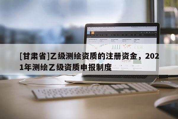 [甘肅省]乙級(jí)測(cè)繪資質(zhì)的注冊(cè)資金，2021年測(cè)繪乙級(jí)資質(zhì)申報(bào)制度