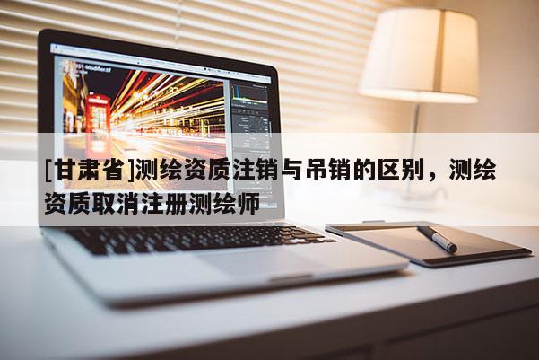 [甘肅省]測(cè)繪資質(zhì)注銷(xiāo)與吊銷(xiāo)的區(qū)別，測(cè)繪資質(zhì)取消注冊(cè)測(cè)繪師