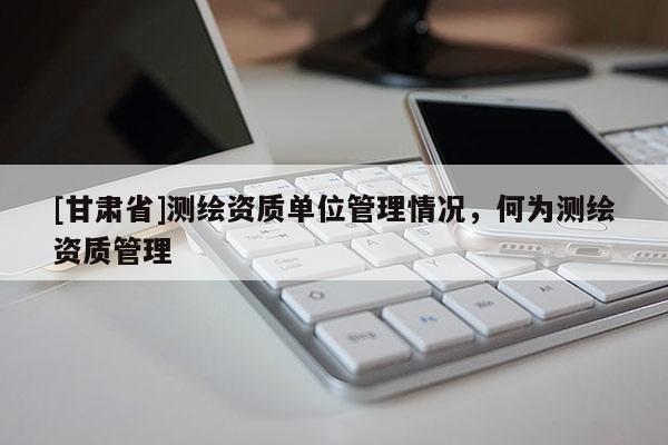[甘肅省]測(cè)繪資質(zhì)單位管理情況，何為測(cè)繪資質(zhì)管理
