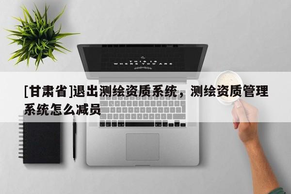 [甘肅省]退出測(cè)繪資質(zhì)系統(tǒng)，測(cè)繪資質(zhì)管理系統(tǒng)怎么減員