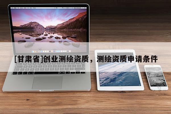 [甘肅省]創(chuàng)業(yè)測(cè)繪資質(zhì)，測(cè)繪資質(zhì)申請(qǐng)條件