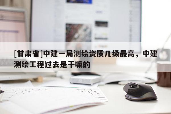 [甘肅省]中建一局測(cè)繪資質(zhì)幾級(jí)最高，中建測(cè)繪工程過(guò)去是干嘛的