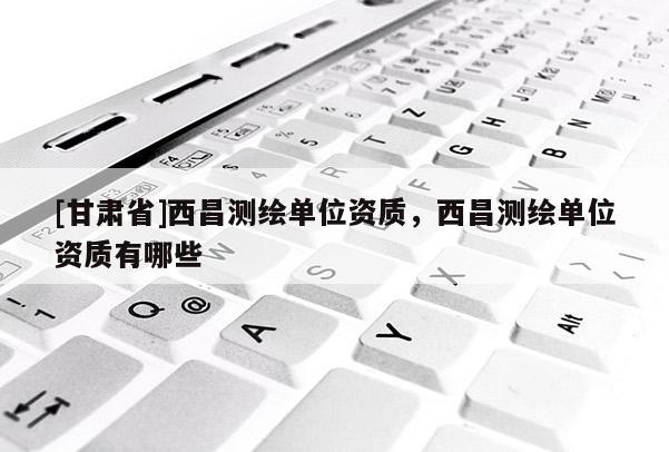 [甘肅省]西昌測繪單位資質(zhì)，西昌測繪單位資質(zhì)有哪些