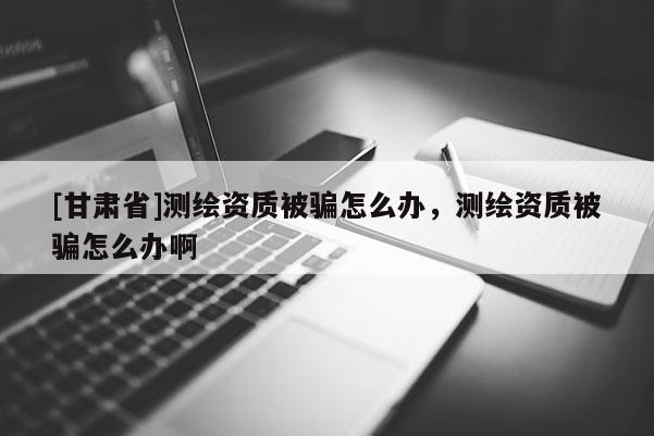 [甘肅省]測繪資質(zhì)被騙怎么辦，測繪資質(zhì)被騙怎么辦啊