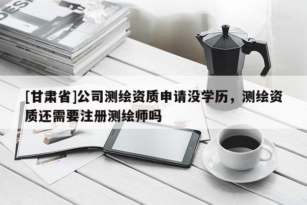 [甘肅省]公司測繪資質申請沒學歷，測繪資質還需要注冊測繪師嗎