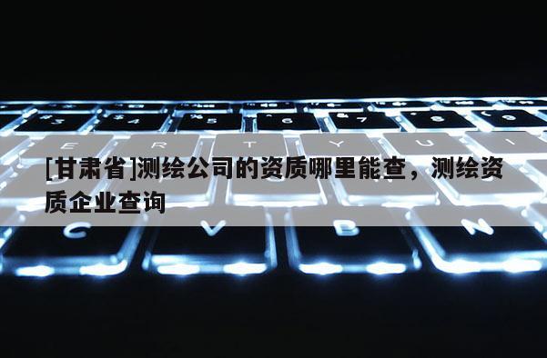 [甘肅省]測繪公司的資質(zhì)哪里能查，測繪資質(zhì)企業(yè)查詢