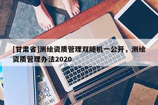 [甘肅省]測繪資質(zhì)管理雙隨機(jī)一公開，測繪資質(zhì)管理辦法2020