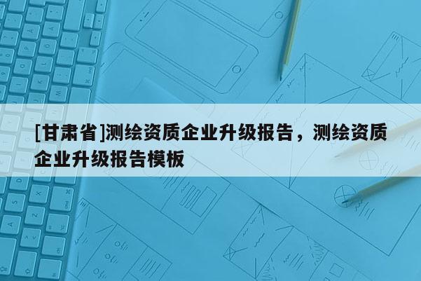 [甘肅省]測(cè)繪資質(zhì)企業(yè)升級(jí)報(bào)告，測(cè)繪資質(zhì)企業(yè)升級(jí)報(bào)告模板