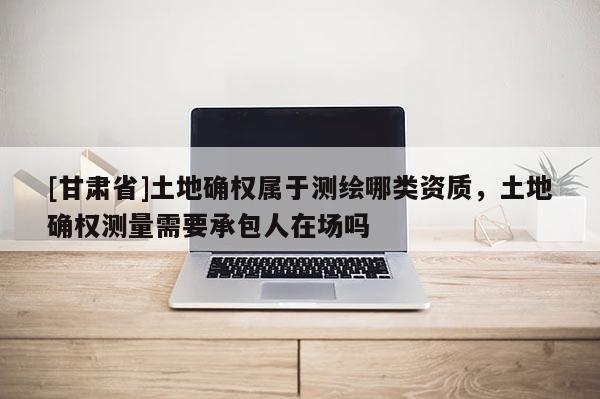 [甘肅省]土地確權屬于測繪哪類資質，土地確權測量需要承包人在場嗎