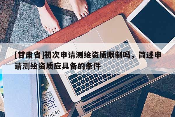 [甘肅省]初次申請測繪資質(zhì)限制嗎，簡述申請測繪資質(zhì)應(yīng)具備的條件
