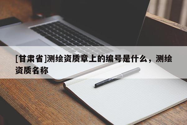 [甘肅省]測繪資質(zhì)章上的編號是什么，測繪資質(zhì)名稱