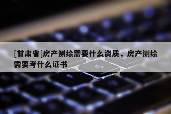 [甘肅省]房產(chǎn)測繪需要什么資質(zhì)，房產(chǎn)測繪需要考什么證書