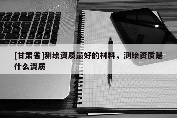 [甘肅省]測(cè)繪資質(zhì)最好的材料，測(cè)繪資質(zhì)是什么資質(zhì)
