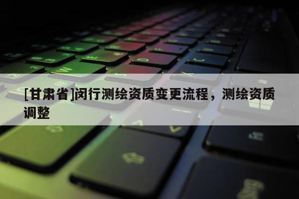 [甘肅省]閔行測繪資質(zhì)變更流程，測繪資質(zhì)調(diào)整