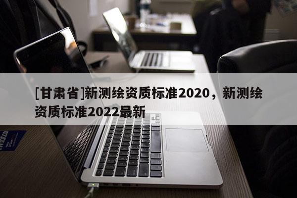 [甘肅省]新測繪資質標準2020，新測繪資質標準2022最新