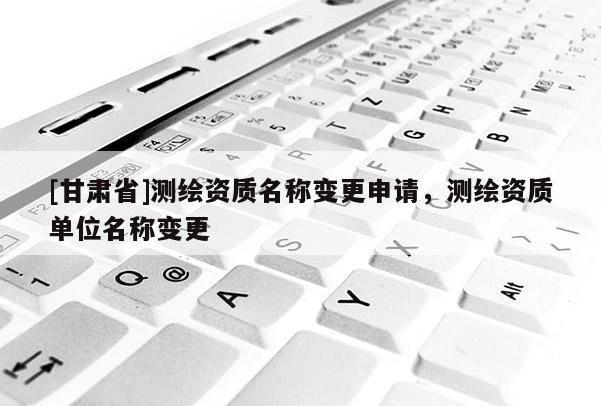 [甘肅省]測繪資質名稱變更申請，測繪資質單位名稱變更