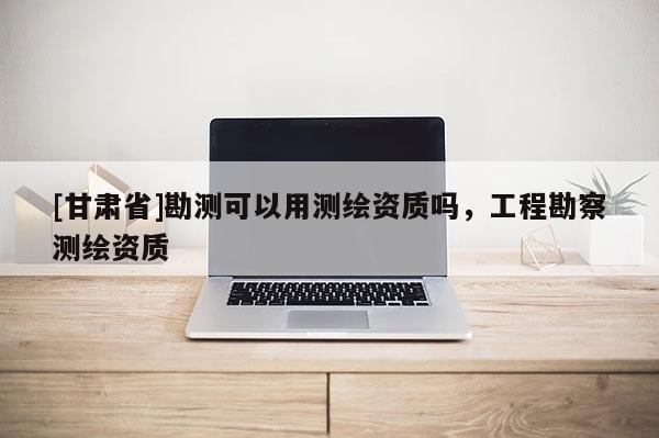 [甘肅省]勘測可以用測繪資質(zhì)嗎，工程勘察測繪資質(zhì)