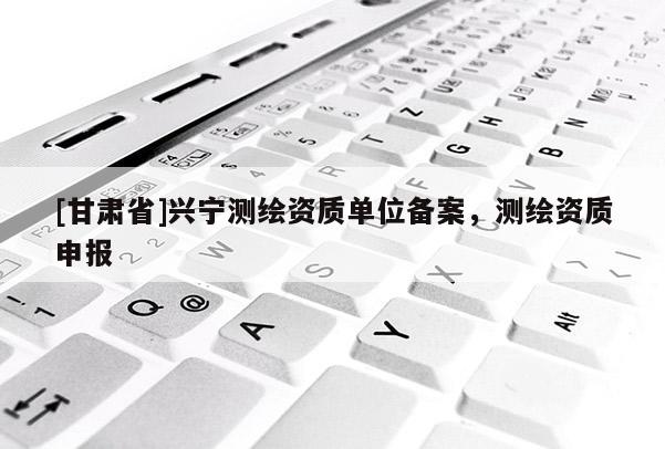 [甘肅省]興寧測繪資質(zhì)單位備案，測繪資質(zhì)申報